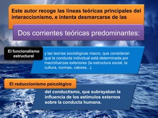Este autor recoge las líneas teóricas principales del
interaccionismo, e intenta desmarcarse de las
y las teorías sociológicas macro, que consideran
que la conducta individual está determinada por
macrofuerzas exteriores (la estructura social, la
cultura, normas, valores...).
del conductismo, que subrayaban la
influencia de los estímulos externos
sobre la conducta humana.
El funcionalismo
estructural
El reduccionismo psicológico
Dos corrientes teóricas predominantes:
 