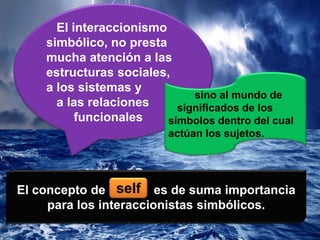 El interaccionismo
simbólico, no presta
mucha atención a las
estructuras sociales,
a los sistemas y
a las relaciones
funcionales
sino al mundo de
significados de los
símbolos dentro del cual
actúan los sujetos.
El concepto de es de suma importancia
para los interaccionistas simbólicos.
self
 