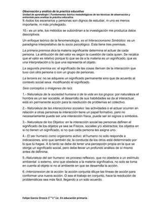 Observación y análisis de la practica educativa
Unidad de aprendizaje I. Fundamentos teórico metodológicos de las técnicas de observación y
entrevista para analizar la práctica educativa.

9.-todos los escenarios y personas son dignos de estudiar, ni uno es menos
importante, ni más privilegiado.
10.- es un arte, los métodos se subordinan a la investigación me produzca datos
descriptivos
Un enfoque teórico de la fenomenología, es el Interaccionismo Simbólico: es un
paradigma interpretativo de lo socio psicológico. Esta tiene tres premisas.
La primera premisa dice:la materia significante determina el actuar de cada
persona. La atribución de del valor es según la cuestión de cada quien. Se recalca
que el valor es relativo porque lo que se da a la materia es un significado, que es
una interpretación o lo que una representa el objeto.
La segunda premisa es: el significado de las cosas derivan de la interacción que
tuvo con otra persona o con un grupo de personas.
La tercera es: no se adquiere un significado permanente sino que de acuerdo al
contexto social seva modificando el significado.
Seis conceptos o imágenes de raíz.
1.- Naturaleza de la sociedad humana o de la vida en los grupos: por naturaleza el
hombre es un ser sociable, el desarrollo de sus habilidades se da al interactuar,
está en permanente acción para la resolución de problemas en colectivo.
2.- Naturaleza de las interacciones sociales: las actividades o el actuar ocurren en
relación a otras personas la interacción tiene un papel formativo, pero no
necesariamente puede ser una interacción física, puede ser en signos o símbolos.
3.- Naturaleza de los Objetos: en la interacción social las personas definen el
significado de los objetos ya sea se Físicos, sociales y/o abstractos; los objetos en
si no tienen un significado, si no que cada persona les asigna uno.
4.- El ser humano como organismo activo: el humano no solo responde a
indicaciones, sino que también da; la conducta de los otros está determinado por
lo que tú hagas. A lo tanto se debe de tener una percepción propia en la que se
otorga un significado social, pero debe llevar un profundo análisis de sí mismo
antes de definirse.
5.-Naturaleza del ser humano: es proceso reflexivo, que no obedece a un estímulo
ambiental o externo, sino que obedece a la materia significativa, no solo se toma
en cuenta al objeto si no al ambiente en que se desarrolla la acción.
6.-Interconexion de la acción: la acción conjunta diluye las líneas de acción para
conformar una nueva acción. O sea el trabajo en conjunto, hace la resolución de
problemáticas sea más fácil, llegando a un solo acuerdo.

Felipe Garcia Orozco 1° “c” Lic. En educación primaria.

 