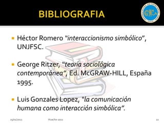     Héctor Romero “interaccionismo simbólico”,
     UNJFSC.

    George Ritzer, “teoría sociológica
     contemporánea”, Ed. McGRAW-HILL, España
     1995.

    Luis Gonzales Lopez, “la comunicación
     humana como interacción simbólica”.
25/01/2012     Huacho-2011                        22
 