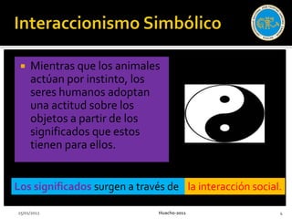    Mientras que los animales
     actúan por instinto, los
     seres humanos adoptan
     una actitud sobre los
     objetos a partir de los
     significados que estos
     tienen para ellos.


Los significados surgen a través de la interacción social.

25/01/2012                     Huacho-2011               4
 