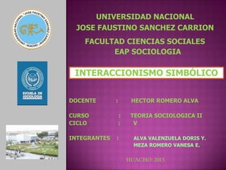 INTERACCIONISMO SIMBÓLICO
DOCENTE : HECTOR ROMERO ALVA
CURSO : TEORIA SOCIOLOGICA II
CICLO : V
INTEGRANTES : ALVA VALENZUELA DORIS Y.
MEZA ROMERO VANESA E.
HUACHO-2013
UNIVERSIDAD NACIONAL
JOSE FAUSTINO SANCHEZ CARRION
FACULTAD CIENCIAS SOCIALES
EAP SOCIOLOGIA
 