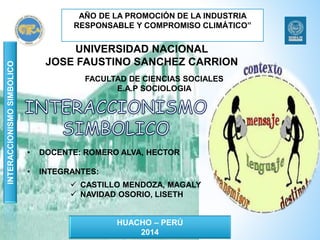 UNIVERSIDAD NACIONAL 
JOSE FAUSTINO SANCHEZ CARRION 
FACULTAD DE CIENCIAS SOCIALES 
E.A.P SOCIOLOGIA 
• DOCENTE: ROMERO ALVA, HECTOR 
• INTEGRANTES: 
 CASTILLO MENDOZA, MAGALY 
 NAVIDAD OSORIO, LISETH 
HUACHO – PERÚ 
2014 
INTERACCIONISMO SIMBOLICO 
AÑO DE LA PROMOCIÓN DE LA INDUSTRIA 
RESPONSABLE Y COMPROMISO CLIMÁTICO” 
 