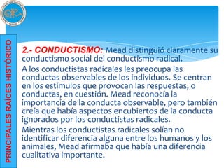 PRINCIPALES RAÍCES HISTÓRICO




                               2.- CONDUCTISMO: Mead distinguió claramente su
                               conductismo social del conductismo radical.
                               A los conductistas radicales les preocupa las
                               conductas observables de los individuos. Se centran
                               en los estímulos que provocan las respuestas, o
                               conductas, en cuestión. Mead reconocía la
                               importancia de la conducta observable, pero también
                               creía que había aspectos encubiertos de la conducta
                               ignorados por los conductistas radicales.
                               Mientras los conductistas radicales solían no
                               identificar diferencia alguna entre los humanos y los
                               animales, Mead afirmaba que había una diferencia
                               cualitativa importante.
 