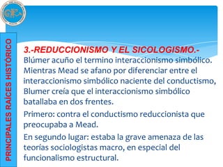 PRINCIPALES RAÍCES HISTÓRICO




                               3.-REDUCCIONISMO Y EL SICOLOGISMO.-
                               Blúmer acuño el termino interaccionismo simbólico.
                               Mientras Mead se afano por diferenciar entre el
                               interaccionismo simbólico naciente del conductismo,
                               Blumer creía que el interaccionismo simbólico
                               batallaba en dos frentes.
                               Primero: contra el conductismo reduccionista que
                               preocupaba a Mead.
                               En segundo lugar: estaba la grave amenaza de las
                               teorías sociologistas macro, en especial del
                               funcionalismo estructural.
 