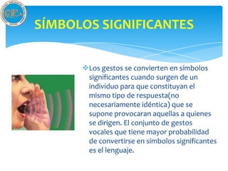 SÍMBOLOS SIGNIFICANTES

      Los gestos se convierten en símbolos
       significantes cuando surgen de un
       individuo para que constituyan el
       mismo tipo de respuesta(no
       necesariamente idéntica) que se
       supone provocaran aquellas a quienes
       se dirigen. El conjunto de gestos
       vocales que tiene mayor probabilidad
       de convertirse en símbolos significantes
       es el lenguaje.
 