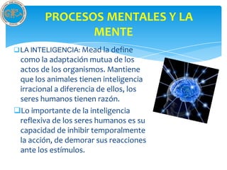 PROCESOS MENTALES Y LA
               MENTE
LA INTELIGENCIA: Mead la define
 como la adaptación mutua de los
 actos de los organismos. Mantiene
 que los animales tienen inteligencia
 irracional a diferencia de ellos, los
 seres humanos tienen razón.
Lo importante de la inteligencia
 reflexiva de los seres humanos es su
 capacidad de inhibir temporalmente
 la acción, de demorar sus reacciones
 ante los estímulos.
 