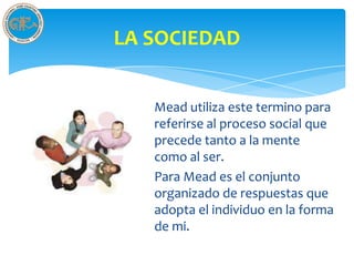 LA SOCIEDAD


   Mead utiliza este termino para
   referirse al proceso social que
   precede tanto a la mente
   como al ser.
   Para Mead es el conjunto
   organizado de respuestas que
   adopta el individuo en la forma
   de mi.
 