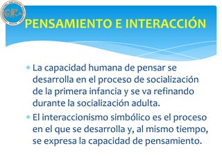 PENSAMIENTO E INTERACCIÓN


 La capacidad humana de pensar se
 desarrolla en el proceso de socialización
 de la primera infancia y se va refinando
 durante la socialización adulta.
 El interaccionismo simbólico es el proceso
 en el que se desarrolla y, al mismo tiempo,
 se expresa la capacidad de pensamiento.
 