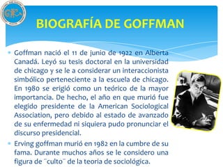 BIOGRAFÍA DE GOFFMAN
Goffman nació el 11 de junio de 1922 en Alberta
Canadá. Leyó su tesis doctoral en la universidad
de chicago y se le a considerar un interaccionista
simbólico perteneciente a la escuela de chicago.
En 1980 se erigió como un teórico de la mayor
importancia. De hecho, el año en que murió fue
elegido presidente de la American Sociological
Association, pero debido al estado de avanzado
de su enfermedad ni siquiera pudo pronunciar el
discurso presidencial.
Erving goffman murió en 1982 en la cumbre de su
fama. Durante muchos años se le considero una
figura de ¨culto¨ de la teoria de sociológica.
 