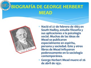 BIOGRAFÍA DE GEORGE HERBERT
           MEAD

           Nació el 27 de febrero de 1863 en
           South Hadley, estudio filosofía y
           sus aplicaciones a la psicología
           social. Muchas de las ideas de
           Mead se publicaron
           especialmente en espíritu,
           persona y sociedad. Este y otros
           libros de Mead influyeron
           poderosamente en la sociología
           contemporánea.
           George Herbert Mead muere el 26
           de abril de 1931.
 