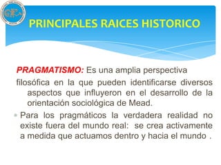 PRINCIPALES RAICES HISTORICO


PRAGMATISMO: Es una amplia perspectiva
filosófica en la que pueden identificarse diversos
    aspectos que influyeron en el desarrollo de la
    orientación sociológica de Mead.
  Para los pragmáticos la verdadera realidad no
  existe fuera del mundo real: se crea activamente
  a medida que actuamos dentro y hacia el mundo .
 