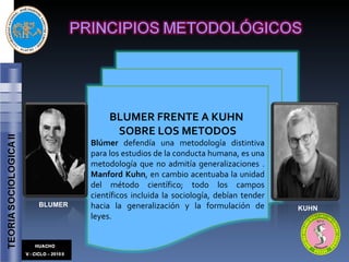 BLUMER KUHN BLUMER FRENTE A KUHN  SOBRE LOS METODOS Blúmer  defendía una metodología distintiva para los estudios de la conducta humana, es una metodología que no admitía generalizaciones .  Manford Kuhn , en cambio acentuaba la unidad del método científico; todo los campos científicos incluida la sociología, debían tender hacia la generalización y la formulación de leyes.  