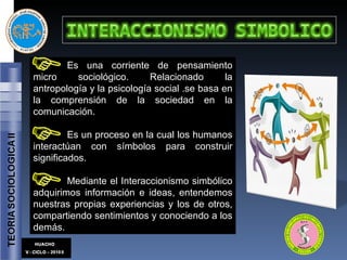 Es una corriente de pensamiento micro sociológico. Relacionado la antropología y la psicología social .se basa en la comprensión de la sociedad en la comunicación. Es un proceso en la cual los humanos interactúan con símbolos para construir significados. Mediante el Interaccionismo simbólico adquirimos información e ideas, entendemos nuestras propias experiencias y los de otros, compartiendo sentimientos y conociendo a los demás. 