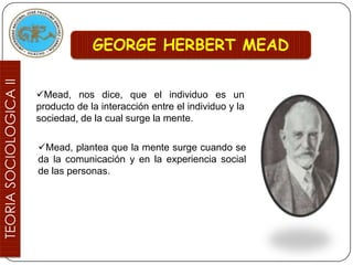 GEORGE HERBERT MEAD


Mead, nos dice, que el individuo es un
producto de la interacción entre el individuo y la
sociedad, de la cual surge la mente.

Mead, plantea que la mente surge cuando se
da la comunicación y en la experiencia social
de las personas.
 