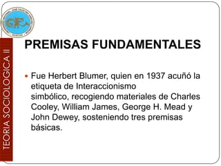 PREMISAS FUNDAMENTALES

 Fue Herbert Blumer, quien en 1937 acuñó la
 etiqueta de Interaccionismo
 simbólico, recogiendo materiales de Charles
 Cooley, William James, George H. Mead y
 John Dewey, sosteniendo tres premisas
 básicas.
 