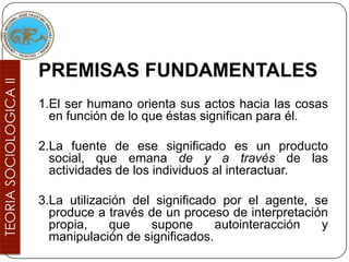 PREMISAS FUNDAMENTALES
1.El ser humano orienta sus actos hacia las cosas
  en función de lo que éstas significan para él.

2.La fuente de ese significado es un producto
  social, que emana de y a través de las
  actividades de los individuos al interactuar.

3.La utilización del significado por el agente, se
  produce a través de un proceso de interpretación
  propia,    que    supone      autointeracción  y
  manipulación de significados.
 