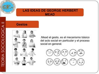 LAS IDEAS DE GEORGE HERBERT
               MEAD


Gestos


           .Mead el gesto, es el mecanismo básico
           del acto social en particular y el proceso
           social en general.
 