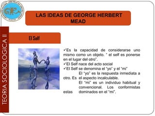 LAS IDEAS DE GEORGE HERBERT
                MEAD


El Self

            Es la capacidad de considerarse uno
            mismo como un objeto. “ el self es ponerse
            en el lugar del otro”.
            El Self nace del acto social
            El Self se denomina el “yo” y el “mi”
                     El “yo” es la respuesta inmediata a
            otro. Es el aspecto incalculable.
                     El “mi” es un individuo habitual y
                     convencional. Los conformistas
            estas    dominados en el “mi”.
 