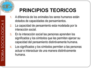 PRINCIPIOS TEORICOS
1. A diferencia de los animales los seres humanos están
   dotados de capacidades de pensamientos.
2. La capacidad de pensamiento esta modelada por la
   interacción social.
3. En la interacción social las personas aprenden los
   significados y los símbolos que les permiten ejercer su
   capacidad del pensamiento distintivamente humana.
4. Los significados y los símbolos permiten a las personas
   actuar e interactuar de una manera distintivamente
   humana.
 