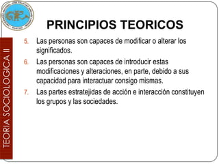 PRINCIPIOS TEORICOS
5. Las personas son capaces de modificar o alterar los
   significados.
6. Las personas son capaces de introducir estas
   modificaciones y alteraciones, en parte, debido a sus
   capacidad para interactuar consigo mismas.
7. Las partes estratejidas de acción e interacción constituyen
   los grupos y las sociedades.
 