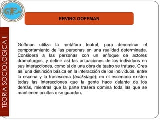 ERVING GOFFMAN




Goffman utiliza la metáfora teatral, para denominar el
comportamiento de las personas en una realidad determinada.
Considera a las personas con un enfoque de actores
dramaturgos, y definir así las actuaciones de los individuos en
sus interacciones, como si de una obra de teatro se tratase. Crea
así una distinción básica en la interacción de los individuos, entre
la escena y la trasescena (backstage): en el escenario existen
todas las interacciones que la gente hace delante de los
demás, mientras que la parte trasera domina toda las que se
mantienen ocultas o se guardan.
 