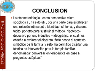 CONCLUSION
 La etnometodologia , como perspectiva micro
  sociológica , ha sido útil , por una parte para establecer
  una relación intima entre identidad, síntoma, y discurso
  tácito por otro para sustituir el método hipotético-
  deductivo por uno inductivo – ideográfico, el cual nos
  enseña a explorar el discurso tácito desde el contexto
  simbólico de la familia y esto ha permitido diseñar una
  técnica de intervención para la terapia familiar
  denominada” conversación terapéutica en base a
  preguntas estúpidas”
 