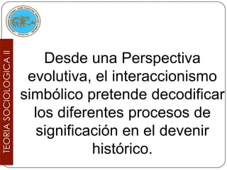 Desde una Perspectiva
 evolutiva, el interaccionismo
simbólico pretende decodificar
  los diferentes procesos de
   significación en el devenir
            histórico.
 
