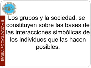 Los grupos y la sociedad, se
constituyen sobre las bases de
las interacciones simbólicas de
  los individuos que las hacen
             posibles.
 