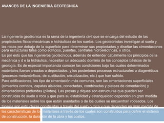 AVANCES DE LA INGENIERIA GEOTECNICA




La ingeniería geotécnica es la rama de la ingeniería civil que se encarga del estudio de las
propiedades físico-mecánicas e hidráulicas de los suelos. Los geotecnistas investigan al suelo y
las rocas por debajo de la superficie para determinar sus propiedades y diseñar las cimentaciones
para estructuras tales como edificios, puentes, centrales hidroeléctricas, y otros.
Es por esto que los ingenieros geotécnicos, además de entender cabalmente los principios de la
mecánica y d e la hidráulica, necesitan un adecuado dominio de los conceptos básicos de la
geología. Es de especial importancia conocer las condiciones bajo las cuales determinados
materiales fueron creados o depositados, y los posteriores procesos estructurales o diagenéticos
(procesos metamórficos, de sustitución, cristalización, etc.) que han sufrido.
Para edificaciones, los tipo de cimentación más comunes, son las cimentaciones superficiales
(cimientos corridos, zapatas aisladas, conectadas, combinadas y plateas de cimentación) y
cimentaciones profundas (pilotes). Las presas y diques son estructuras que pueden ser
construidas de suelo o roca y que para su estabilidad y estanqueidad dependen en gran medida
de los materiales sobre los que están asentados o de los cuales se encuentran rodeados. Los
túneles son estructuras construidas a través del suelo o roca y que dependen en gran medida de
las características de los materiales a través de los cuales son construidos para definir el sistema
de construcción, la duración de la obra y los costos.
 