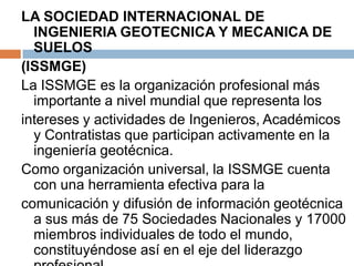 LA SOCIEDAD INTERNACIONAL DE
  INGENIERIA GEOTECNICA Y MECANICA DE
  SUELOS
(ISSMGE)
La ISSMGE es la organización profesional más
  importante a nivel mundial que representa los
intereses y actividades de Ingenieros, Académicos
  y Contratistas que participan activamente en la
  ingeniería geotécnica.
Como organización universal, la ISSMGE cuenta
  con una herramienta efectiva para la
comunicación y difusión de información geotécnica
  a sus más de 75 Sociedades Nacionales y 17000
  miembros individuales de todo el mundo,
  constituyéndose así en el eje del liderazgo
 