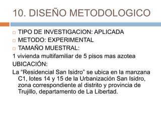 10. DISEÑO METODOLOGICO
 TIPO DE INVESTIGACION: APLICADA
 METODO: EXPERIMENTAL

 TAMAÑO MUESTRAL:

1 vivienda multifamiliar de 5 pisos mas azotea
UBICACIÓN:
La “Residencial San Isidro” se ubica en la manzana
  C1, lotes 14 y 15 de la Urbanización San Isidro,
  zona correspondiente al distrito y provincia de
  Trujillo, departamento de La Libertad.
 