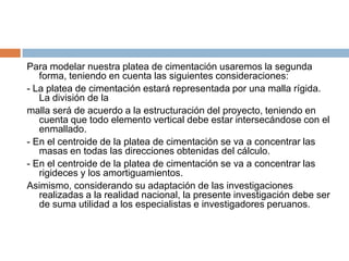Para modelar nuestra platea de cimentación usaremos la segunda
   forma, teniendo en cuenta las siguientes consideraciones:
- La platea de cimentación estará representada por una malla rígida.
   La división de la
malla será de acuerdo a la estructuración del proyecto, teniendo en
   cuenta que todo elemento vertical debe estar intersecándose con el
   enmallado.
- En el centroide de la platea de cimentación se va a concentrar las
   masas en todas las direcciones obtenidas del cálculo.
- En el centroide de la platea de cimentación se va a concentrar las
   rigideces y los amortiguamientos.
Asimismo, considerando su adaptación de las investigaciones
   realizadas a la realidad nacional, la presente investigación debe ser
   de suma utilidad a los especialistas e investigadores peruanos.
 