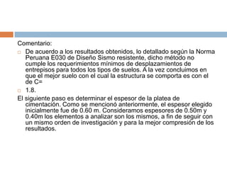 Comentario:
 De acuerdo a los resultados obtenidos, lo detallado según la Norma
   Peruana E030 de Diseño Sismo resistente, dicho método no
   cumple los requerimientos mínimos de desplazamientos de
   entrepisos para todos los tipos de suelos. A la vez concluimos en
   que el mejor suelo con el cual la estructura se comporta es con el
   de C=
 1.8.

El siguiente paso es determinar el espesor de la platea de
   cimentación. Como se mencionó anteriormente, el espesor elegido
   inicialmente fue de 0.60 m. Consideramos espesores de 0.50m y
   0.40m los elementos a analizar son los mismos, a fin de seguir con
   un mismo orden de investigación y para la mejor compresión de los
   resultados.
 