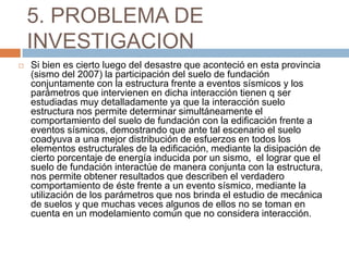 5. PROBLEMA DE
    INVESTIGACION
   Si bien es cierto luego del desastre que aconteció en esta provincia
    (sismo del 2007) la participación del suelo de fundación
    conjuntamente con la estructura frente a eventos sísmicos y los
    parámetros que intervienen en dicha interacción tienen q ser
    estudiadas muy detalladamente ya que la interacción suelo
    estructura nos permite determinar simultáneamente el
    comportamiento del suelo de fundación con la edificación frente a
    eventos sísmicos, demostrando que ante tal escenario el suelo
    coadyuva a una mejor distribución de esfuerzos en todos los
    elementos estructurales de la edificación, mediante la disipación de
    cierto porcentaje de energía inducida por un sismo, el lograr que el
    suelo de fundación interactúe de manera conjunta con la estructura,
    nos permite obtener resultados que describen el verdadero
    comportamiento de éste frente a un evento sísmico, mediante la
    utilización de los parámetros que nos brinda el estudio de mecánica
    de suelos y que muchas veces algunos de ellos no se toman en
    cuenta en un modelamiento común que no considera interacción.
 