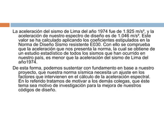 La aceleración del sismo de Lima del año 1974 fue de 1.925 m/s², y la
   aceleración de nuestro espectro de diseño es de 1.046 m/s². Este
   valor se ha calculado aplicando los coeficientes estipulados en la
   Norma de Diseño Sismo resistente E030. Con ello se comprueba
   que la aceleración que nos presenta la norma, la cual se obtiene de
   un estudio estadístico de todos los sismos que han ocurrido en
   nuestro país, es menor que la aceleración del sismo de Lima del
   año1974.
De esta forma, podemos sustentar con fundamento en base a nuestro
   proyecto, que nuestra norma sísmica necesita un ajuste en los
   factores que intervienen en el cálculo de la aceleración espectral.
   En lo referido tratamos de motivar a los demás colegas, que éste
   tema sea motivo de investigación para la mejora de nuestros
   códigos de diseño.
 