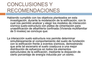 CONCLUSIONES Y
RECOMENDACIONES
Habiendo cumplido con los objetivos planteados en esta
  investigación, durante la modelación de la edificación, con lo
  cual nos permitió analizar y elegir los modelos de interacción
  sísmica suelo-estructura con platea de cimentación para
  unaedificación de albañilería confinada (Vivienda multifamiliar
  de 5 niveles) se concluye que:

La interacción suelo estructura nos permite determinar
  simultáneamente el comportamiento del suelo de fundación
  con la edificación frente a eventos sísmicos, demostrando
  que ante tal escenario el suelo coadyuva a una mejor
  distribución de esfuerzos en todos los elementos
  estructurales de la edificación, mediante la disipación de
  cierto porcentaje de energía inducida por un sismo.
 