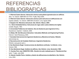 REFERENCIAS
BIBLIOGRAFICAS
   1. Villarreal Castro Genner. Interacción sísmica suelo-pilote-superestructura en edificios
   altos. 1ra. Edición. ISBN 9972-33-175-X. Trujillo, Mayo 2005.
   2. Villarreal Castro Genner. Interacción sísmica suelo-estructura en edificaciones con
   zapatas aisladas. 1ra. Edición. ISBN 9972-33-242-X. Lima, Agosto 2006.
   3. Sargsian A.E. Mecánica estructural. 2da. Edición. Moscú, 2004.
   4. J. Darío Aristizábal-Ochoa. Estructuras de vigas sobre suelos elásticos de rigidez
   variable. Bogotá, 1993.
   5. Universidad Politécnica de Cataluña. Área de Geotecnia para Ingeniería Civil y
   Arquitectura. Capitulo I. Cataluña, 2006.
   6. Ulitsky V.M. Soil-Structure Interaction: Calculation Methods and Engineering Practice.
   Volume I. Saint Petersburg, 2005.
   7. Sociedad Internacional de Ingeniería Geotécnica y Mecánica de Suelos. Website:
   www.issmge.org
   8. Reconstrucción de Ciudades Históricas e Ingeniería Geotécnica.
   Website: www.georec.spb.ru
   9. San Bartolomé Ángel. Construcciones de albañilería confinada. 1ra Edición. Lima,
   Octubre 1998.
   10. San Bartolomé Ángel. Análisis de edificios. 2da. Edición. Lima, Noviembre 1999.
   11. Huertas Polo José. INGEOTEC EIRL. Estudio de suelo realizado para la “Residencial San
   Isidro”. Trujillo, Julio 2006.
   12. Abanto Castillo Flavio. Análisis y diseño de edificaciones de albañilería. 2da. Edición.
   Lima, 2004.
 