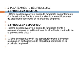    5. PLANTEAMIENTO DEL PROBLEMA
   5.1 PROBLEMA GENERAL
   ¿Cómo se desenvuelve el suelo de fundación conjuntamente
    con la estructura frente a eventos sísmicos en edificaciones
    de albañileria confinada en la provincia de pisco?


   5.2 PROBLEMA ESPECIFICO
   ¿Como se desenvuelve el suelo de fundación frente a
    eventos sísmicos en edificaciones de albañileria confinada en
    la provincia de pisco?


   ¿Cómo se desenvuelven las estructuras frente a eventos
    sísmicos en edificaciones de albañileria confinada en la
    provincia de pisco?

 