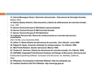    13. García Messeguer Álvaro. Elemento estructurales - Estructuras de Hormigón Armado.
   Madrid, 2004
   14. Blanco Blasco Antonio. Estructuración y diseño de edificaciones de concreto armado.
   Lima, 1991.
   15. Norma Técnica Peruana E 030 Diseño sismorresistente
   16. Norma Técnica Peruana E 060 Concreto Armado
   17. Norma Técnica Peruana E 070 Albañilería
   18. Capítulo Peruano ACI. Norma de construcciones en concreto estructural y
    comentarios
   (ACI 318-99). Lima, Diciembre 2000.
   19. Arthur H. Nilson Diseño de estructuras de concreto. 12va. Edición. Junio 2000.
   20. Edgard G. Nawy. Concreto reforzado Un enfoque básico. 1ra. Edición 1988.
   21. Meli Piralla Roberto. Diseño estructural. México 1994.
   22. Teodoro E. Harmsen. Diseño de estructuras de concreto armado. 3ra. Edición. 2002.
   23. SAP2000. Integrated Finite Element Analysis and Design of Structures. Structural and
   Earthquake Engineering Software. Computers and Structures, Inc. Berkeley, California,
   2004.
   24. Wikipedia. Enciclopedia multimedia Website: http://es.wikipedia.org
   25. Instituto Geofísico Del Perú Website: http://www.igp.gob.pe
 