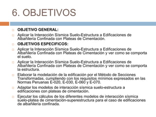 6. OBJETIVOS
   OBJETIVO GENERAL:
   Aplicar la Interacción Sísmica Suelo-Estructura a Edificaciones de
    Albañilería Confinada con Plateas de Cimentación.
   OBJETIVOS ESPECIFICOS:
   Aplicar la Interacción Sísmica Suelo-Estructura a Edificaciones de
    Albañilería Confinada con Plateas de Cimentación y ver como se comporta
    el suelo.
   Aplicar la Interacción Sísmica Suelo-Estructura a Edificaciones de
    Albañilería Confinada con Plateas de Cimentación y ver como se comporta
    la estructura.
   Elaborar la modelación de la edificación por el Método de Secciones
    Transformadas, cumpliendo con los requisitos mínimos expresados en las
    Normas Peruanas E-020, E-030, E-060 y E-070.
   Adaptar los modelos de interacción sísmica suelo-estructura a
    edificaciones con plateas de cimentación.
   Ejecutar los cálculos de los diferentes modelos de interacción sísmica
    suelo-platea de cimentación-superestructura para el caso de edificaciones
    de albañilería confinada.
 