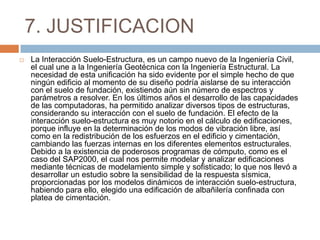 7. JUSTIFICACION
   La Interacción Suelo-Estructura, es un campo nuevo de la Ingeniería Civil,
    el cual une a la Ingeniería Geotécnica con la Ingeniería Estructural. La
    necesidad de esta unificación ha sido evidente por el simple hecho de que
    ningún edificio al momento de su diseño podría aislarse de su interacción
    con el suelo de fundación, existiendo aún sin número de espectros y
    parámetros a resolver. En los últimos años el desarrollo de las capacidades
    de las computadoras, ha permitido analizar diversos tipos de estructuras,
    considerando su interacción con el suelo de fundación. El efecto de la
    interacción suelo-estructura es muy notorio en el cálculo de edificaciones,
    porque influye en la determinación de los modos de vibración libre, así
    como en la redistribución de los esfuerzos en el edificio y cimentación,
    cambiando las fuerzas internas en los diferentes elementos estructurales.
    Debido a la existencia de poderosos programas de cómputo, como es el
    caso del SAP2000, el cual nos permite modelar y analizar edificaciones
    mediante técnicas de modelamiento simple y sofisticado; lo que nos llevó a
    desarrollar un estudio sobre la sensibilidad de la respuesta sísmica,
    proporcionadas por los modelos dinámicos de interacción suelo-estructura,
    habiendo para ello, elegido una edificación de albañilería confinada con
    platea de cimentación.
 