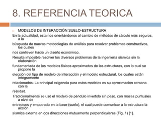 8. REFERENCIA TEORICA
   MODELOS DE INTERACCIÓN SUELO-ESTRUCTURA
En la actualidad, estamos orientándonos al cambio de métodos de cálculo más seguros,
    a la
búsqueda de nuevas metodologías de análisis para resolver problemas constructivos,
    los cuales
nos conlleven hacia un diseño económico.
Resulta imposible resolver los diversos problemas de la ingeniería sísmica sin la
    elaboración
fundamentada de los modelos físicos aproximados de las estructuras, con lo cual se
    propone la
elección del tipo de modelo de interacción y el modelo estructural, los cuales están
    íntegramente
relacionados. La principal exigencia para estos modelos es su aproximación cercana
    con la
realidad.
Tradicionalmente se usó el modelo de péndulo invertido sin peso, con masas puntuales
    a nivel de
entrepisos y empotrado en la base (suelo), el cual puede comunicar a la estructura la
    acción
sísmica externa en dos direcciones mutuamente perpendiculares (Fig. 1) [1].
 