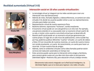 Realidad aumentada (Virtual 3-D) 
Oculus Rift 
Sony Morpheus 
Interacción social en 10 años usando virtualización: 
• La tecnología virtual se integrará con las redes sociales para crear una 
interacción más real (Sensaciones) 
• Además de chats, llamadas digitales y videoconferencias, se contará con salas 
virtuales 3-D, donde los usuarios pueden entrar y usar sus representaciones 
virtuales para hablar con otros. 
• Representación virtual de nuestra apariencia física 
• Realismo extremo: expresiones “humanas”, sonido envolvente. 
• El escenario virtual puede ser una sala genérica o un sitio real. Por ejemplo, 
una persona estando en su casa puede crear un escenario virtual a partir de 
su sala, e invitar a otro usuario a una charla virtual que se desarrolle allí. 
• Nuestro perfil social puede ser un escenario virtual que generemos por 
cuenta propia. En lugar de un solo muro de publicaciones, como sucede hoy 
por hoy, podemos publicar diferentes “cuartos” virtuales: un cuarto de videos 
y fotos 3-D con recuerdos de nuestras vivencias, un cuarto de nuestra música 
con sonido envolvente, un cuarto de conocimiento, un cuarto para hacer un 
recorrido 3-D por nuestra lista de amigos. 
• Además, tanto en ambientes virtuales como video llamadas podrían existir 
servicios de traducción automática en tiempo real. 
• Estos servicios puede usarse para la interacción entre amigos y familiares, 
para conocer gente nueva con una idea más clara sobre la otra persona 
(Identidad Digital + Realismo 3D), para educación virtual y trabajo remoto. 
Obviamente todo estaría integrado con la Red Social Inteligente y la 
Identidad Digital, que es la clave para ingresar a las redes virtuales. 
 
