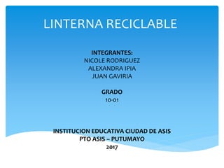 LINTERNA RECICLABLE
INTEGRANTES:
NICOLE RODRIGUEZ
ALEXANDRA IPIA
JUAN GAVIRIA
GRADO
10-01
INSTITUCION EDUCATIVA CIUDAD DE ASIS
PTO ASIS – PUTUMAYO
2017
 