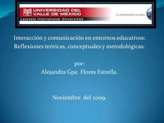 Interacción y comunicación en entornos educativos: Reflexiones teóricas, conceptuales y metodológicas. por: Alejandra Gpe. Flores Estrella. Noviembre  del 2009. 