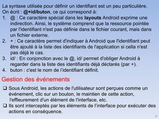 10
La syntaxe utilisée pour définir un identifiant est un peu particulière.
On écrit : @+id/buton, ce qui correspond à:
1. @ : Ce caractère spécial dans les layouts Android exprime une
indirection. Ainsi, le système comprend que la ressource pointée
par l'identifiant n'est pas définie dans le fichier courant, mais dans
un fichier externe.
2. + : Ce caractère permet d'indiquer à Android que l'identifiant peut
être ajouté à la liste des identifiants de l'application si cella n'est
pas déjà le cas.
3. id/ : En conjonction avec le @, id/ permet d'obliger Android à
regarder dans la liste des identifiants déjà déclarés (par +).
4. buton : c'est le nom de l’identifiant définit.
Gestion des événements
❑ Sous Android, les actions de l'utilisateur sont perçues comme un
événement, clic sur un bouton, le maintien de cette action,
l'effleurement d'un élément de l'interface, etc.
❑ Ils sont interceptés par les éléments de l’interface pour exécuter des
actions en conséquence.
 