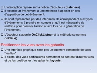 11
❑ L’interception repose sur la notion d'écouteurs (listeners).
❑ Il associe un événement à une méthode à appeler en cas
d’apparition de cet événement.
❑ Ils sont représentés par des interfaces. Ils correspondent aux types
d'événements à prendre en compte et qu'il est nécessaire de
redéfinir pour préciser l'action à faire lors de la génération de
l’événement.
❑ L'écouteur s'appelle OnClickListner et la méthode se nomme
onClick().
Positionner les vues avec les gabarits
❑ Une interface graphique n'est pas uniquement composée de vues
"feuilles".
❑ Il existe, des vues particulières permettant de contenir d'autres vues
et de les positionner : les gabarits, layouts.
 