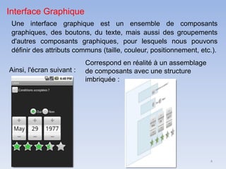 4
Interface Graphique
Une interface graphique est un ensemble de composants
graphiques, des boutons, du texte, mais aussi des groupements
d'autres composants graphiques, pour lesquels nous pouvons
définir des attributs communs (taille, couleur, positionnement, etc.).
Ainsi, l'écran suivant :
Correspond en réalité à un assemblage
de composants avec une structure
imbriquée :
 