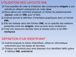 9
UTILISATION DES LAYOUTS XML
❑ Il est possible de créer et d'attacher des composants widgets à une
activité en utilisant uniquement du code Java.
❑ Nous allons voir comment employer un fichier de positionnement
(layout) codé en XML pour le faire.
❑ Android permet la définition d’interfaces graphiques dans un format
XML.
❑ Elle est réalisée dans des fichiers XML où on spécifie des relations
existantes entre les widgets, ainsi qu'avec leurs conteneurs.
❑ C'est une ressource stockée dans le dossier prévu à cet effet :
res/layout.
DÉFINITION D’UN IDENTIFIANT
❑ Android propose la notion d'identifiant, utilisé en informatique,
notamment pour les bases de données.
❑ Chaque vue Android peut ainsi disposer d'un identifiant défini grâce
à l'attribut XML android:id.
 
